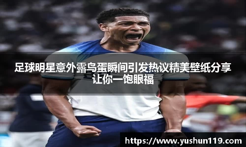 足球明星意外露鸟蛋瞬间引发热议精美壁纸分享让你一饱眼福